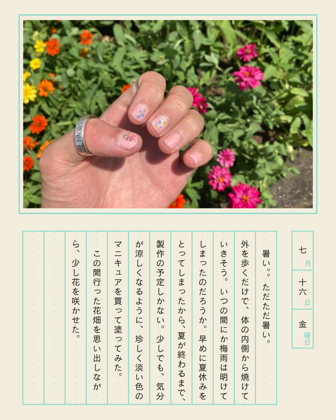 暑い。ただただ暑い。外を歩くだけで、体の内側から焼けていきそう。いつの間にか梅雨は明けてしまったのだろうか。早めに夏休みをとってしまったから、夏が終わるまで、製作の予定しかない。少しでも、気分が涼しくなるように、珍しく淡い色のマニキュアを買って塗ってみた。この間行った花畑を思い出しながら、少し花を咲かせた。